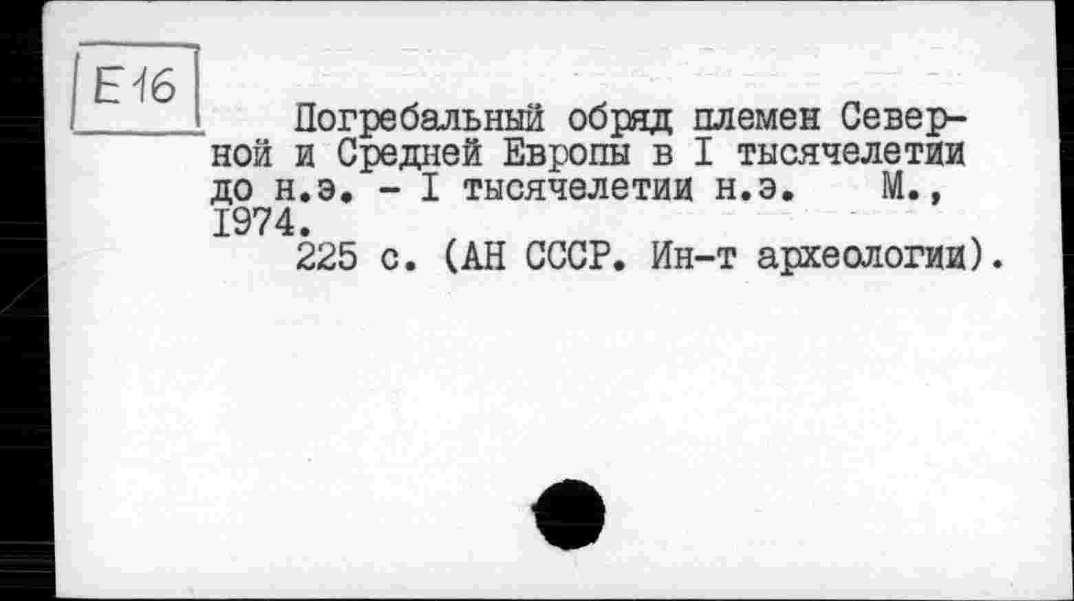 ﻿Е'Іб
— _
Погребальний обряд племен Северной и Средней Европы в I тысячелетии до н.э. - I тысячелетии н.э. М., 1974.
225 с. (АН СССР. Ин-т археологии).